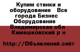 Купим станки и оборудование - Все города Бизнес » Оборудование   . Владимирская обл.,Камешковский р-н